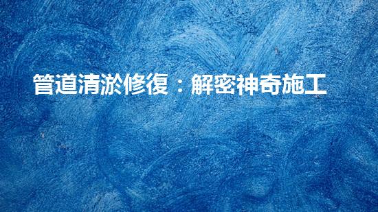 管道清淤修復：解密神奇施工方案，驚喜不斷！
